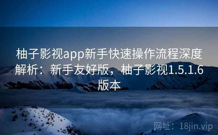柚子影视app新手快速操作流程深度解析：新手友好版，柚子影视1.5.1.6版本