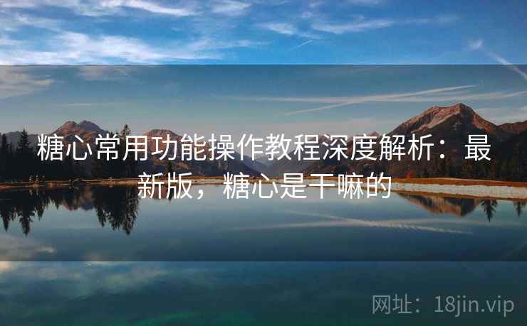 糖心常用功能操作教程深度解析：最新版，糖心是干嘛的