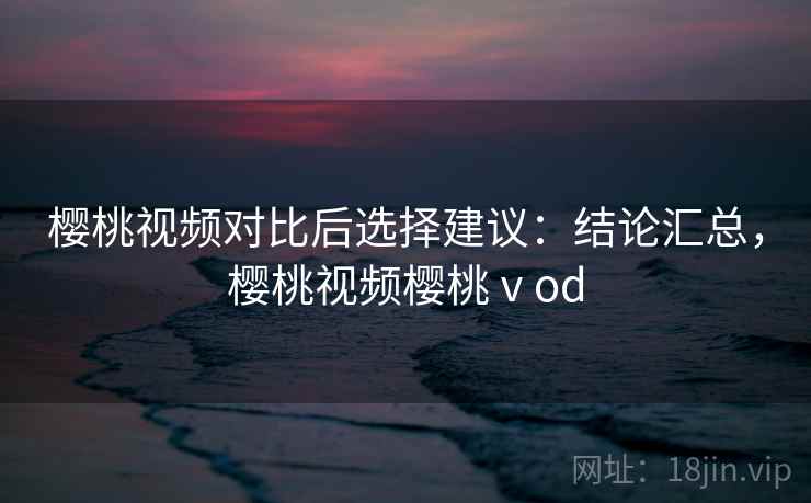 樱桃视频对比后选择建议:结论汇总,樱桃视频樱桃ⅴod 樱桃视频对比后选择建议:结论汇总,樱桃视频樱桃ⅴod
