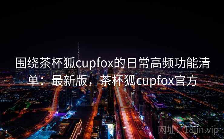 围绕茶杯狐cupfox的日常高频功能清单:最新版,茶杯狐cupfox官方 围绕茶杯狐cupfox的日常高频功能清单:最新版,茶杯狐cupfox官方