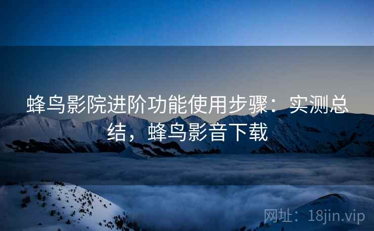 蜂鸟影院进阶功能使用步骤：实测总结，蜂鸟影音下载