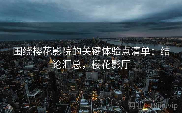 围绕樱花影院的关键体验点清单:结论汇总,樱花影厅 围绕樱花影院的关键体验点清单:结论汇总,樱花影厅