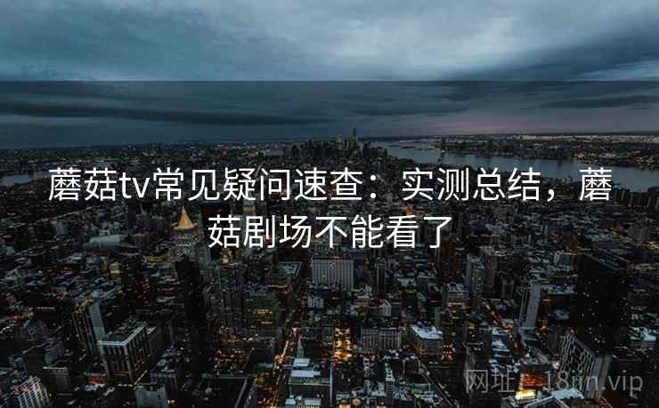 蘑菇tv常见疑问速查:实测总结,蘑菇剧场不能看了 蘑菇tv常见疑问速查:实测总结,蘑菇剧场不能看了